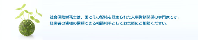 社会保険労務士は、国でその資格を認められた人事労務関係の専門家です。経営者の皆様の信頼できる相談相手としてお気軽にご相談ください。